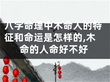 八字命理中木命人的特征和命运是怎样的,木命的人命好不好