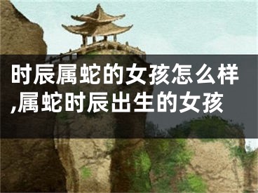 时辰属蛇的女孩怎么样,属蛇时辰出生的女孩