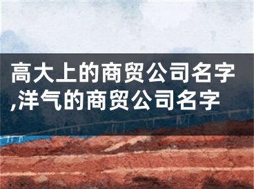 高大上的商贸公司名字,洋气的商贸公司名字