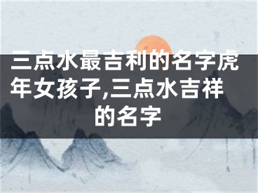 三点水最吉利的名字虎年女孩子,三点水吉祥的名字