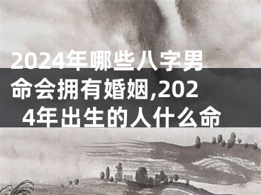 2024年哪些八字男命会拥有婚姻,2024年出生的人什么命