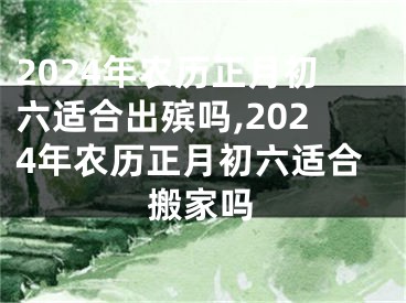 2024年农历正月初六适合出殡吗,2024年农历正月初六适合搬家吗