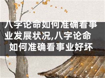 八字论命如何准确看事业发展状况,八字论命如何准确看事业好坏