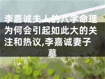 李嘉诚夫人的八字命理为何会引起如此大的关注和热议,李嘉诚妻子墓