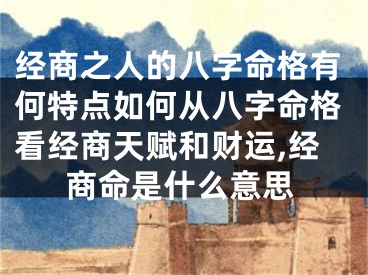 经商之人的八字命格有何特点如何从八字命格看经商天赋和财运,经商命是什么意思