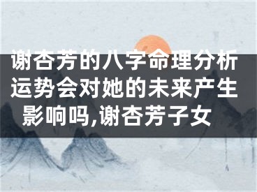 谢杏芳的八字命理分析运势会对她的未来产生影响吗,谢杏芳子女