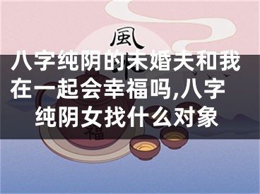 八字纯阴的未婚夫和我在一起会幸福吗,八字纯阴女找什么对象