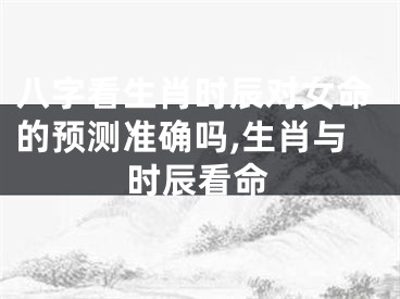 八字看生肖时辰对女命的预测准确吗,生肖与时辰看命