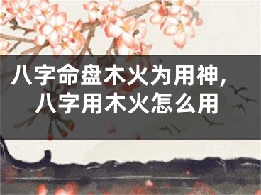 八字命盘木火为用神,八字用木火怎么用