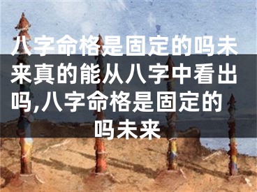 八字命格是固定的吗未来真的能从八字中看出吗,八字命格是固定的吗未来