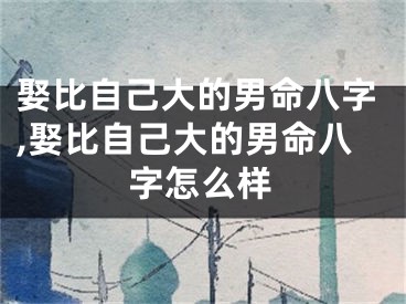 娶比自己大的男命八字,娶比自己大的男命八字怎么样