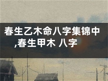 春生乙木命八字集锦中,春生甲木 八字
