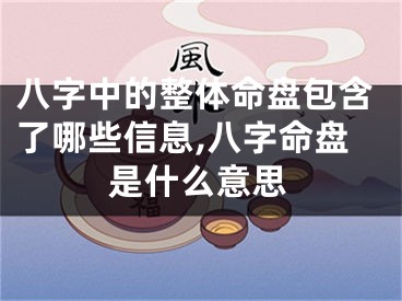 八字中的整体命盘包含了哪些信息,八字命盘是什么意思