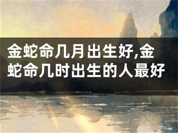 金蛇命几月出生好,金蛇命几时出生的人最好
