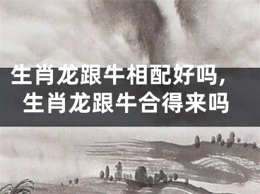生肖龙跟牛相配好吗,生肖龙跟牛合得来吗