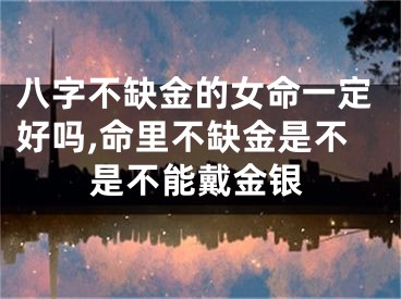 八字不缺金的女命一定好吗,命里不缺金是不是不能戴金银