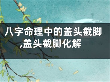 八字命理中的盖头截脚,盖头截脚化解