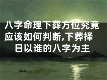 八字命理下葬方位究竟应该如何判断,下葬择日以谁的八字为主