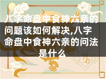 八字命盘中食神六亲的问题该如何解决,八字命盘中食神六亲的问法是什么