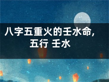 八字五重火的壬水命,五行 壬水