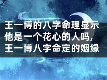 王一博的八字命理显示他是一个花心的人吗,王一博八字命定的姻缘