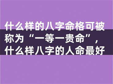 什么样的八字命格可被称为“一等一贵命”,什么样八字的人命最好