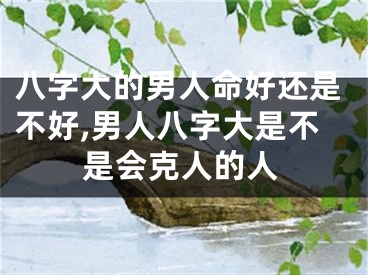 八字大的男人命好还是不好,男人八字大是不是会克人的人