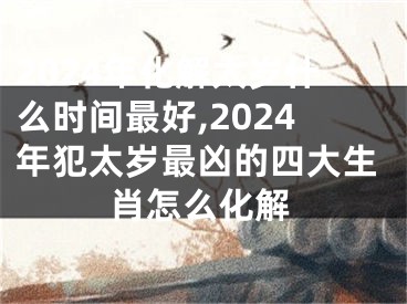 2024年化解太岁什么时间最好,2024年犯太岁最凶的四大生肖怎么化解