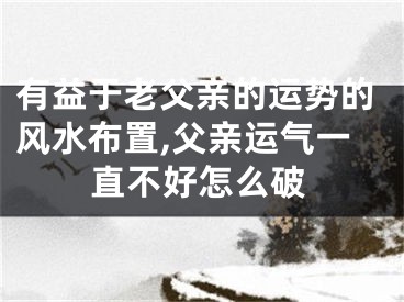 有益于老父亲的运势的风水布置,父亲运气一直不好怎么破