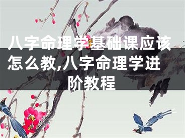 八字命理学基础课应该怎么教,八字命理学进阶教程