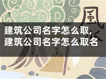 建筑公司名字怎么取,建筑公司名字怎么取名