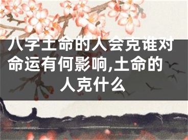 八字土命的人会克谁对命运有何影响,土命的人克什么
