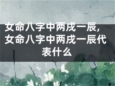 女命八字中两戌一辰,女命八字中两戌一辰代表什么