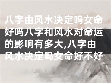 八字由风水决定吗女命好吗八字和风水对命运的影响有多大,八字由风水决定吗女命好不好