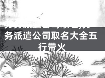 劳务派遣公司取名,劳务派遣公司取名大全五行带火