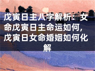 戊寅日主八字解析：女命戊寅日主命运如何,戊寅日女命婚姻如何化解