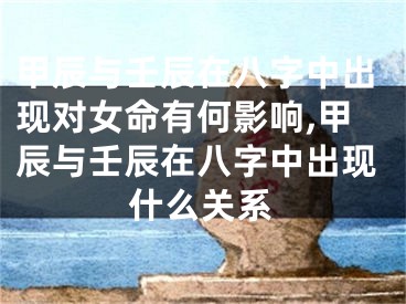 甲辰与壬辰在八字中出现对女命有何影响,甲辰与壬辰在八字中出现什么关系