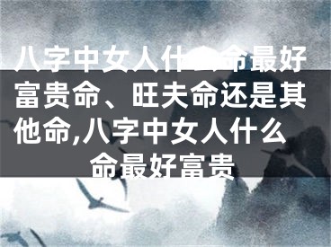 八字中女人什么命最好富贵命、旺夫命还是其他命,八字中女人什么命最好富贵