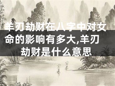 羊刃劫财在八字中对女命的影响有多大,羊刃劫财是什么意思