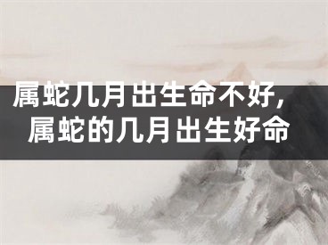 属蛇几月出生命不好,属蛇的几月出生好命