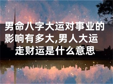 男命八字大运对事业的影响有多大,男人大运走财运是什么意思