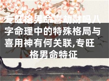 专旺格男命喜劫财吗八字命理中的特殊格局与喜用神有何关联,专旺格男命特征