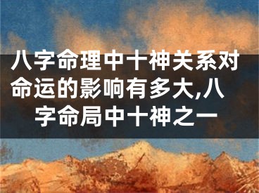八字命理中十神关系对命运的影响有多大,八字命局中十神之一