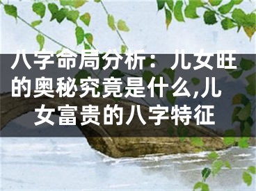 八字命局分析：儿女旺的奥秘究竟是什么,儿女富贵的八字特征