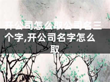 开公司怎么取公司名三个字,开公司名字怎么取