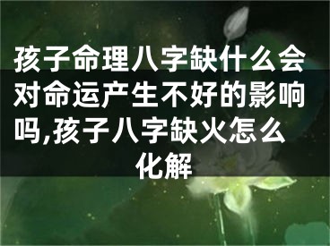 孩子命理八字缺什么会对命运产生不好的影响吗,孩子八字缺火怎么化解