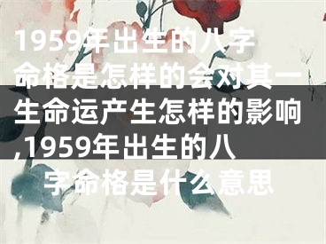 1959年出生的八字命格是怎样的会对其一生命运产生怎样的影响,1959年出生的八字命格是什么意思
