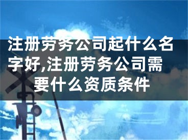 注册劳务公司起什么名字好,注册劳务公司需要什么资质条件