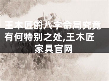 王木匠的八字命局究竟有何特别之处,王木匠家具官网