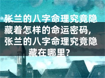 张兰的八字命理究竟隐藏着怎样的命运密码,张兰的八字命理究竟隐藏在哪里?